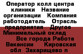 Оператор колл-центра клиники › Название организации ­ Компания-работодатель › Отрасль предприятия ­ Другое › Минимальный оклад ­ 30 000 - Все города Работа » Вакансии   . Кировская обл.,Захарищево п.